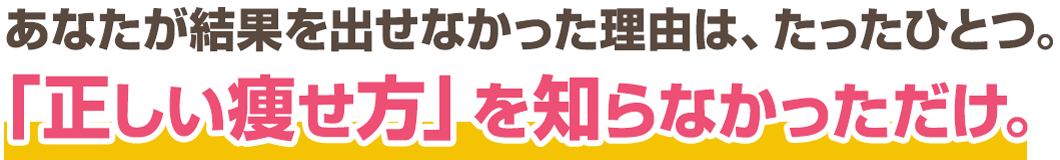 あなたが結果が出せなかったのは「正しい痩せ方」を知らなかっただけ。